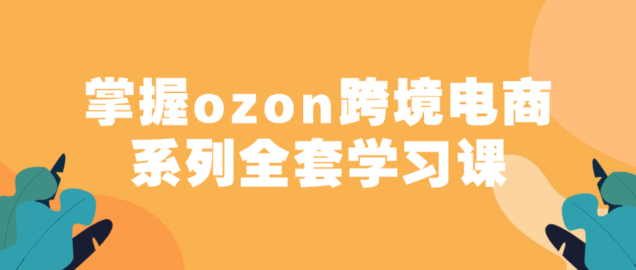 掌握ozon跨境电商系列全套学习课-流星社区